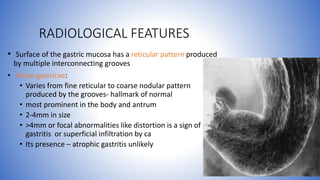 • Surface of the gastric mucosa has a reticular pattern produced
by multiple interconnecting grooves
• Areae gastricae:
• Varies from fine reticular to coarse nodular pattern
produced by the grooves- hallmark of normal
• most prominent in the body and antrum
• 2-4mm in size
• >4mm or focal abnormalities like distortion is a sign of
gastritis or superficial infiltration by ca
• Its presence – atrophic gastritis unlikely
RADIOLOGICAL FEATURES
 