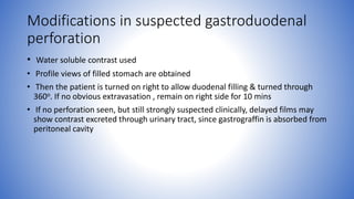 Modifications in suspected gastroduodenal
perforation
• Water soluble contrast used
• Profile views of filled stomach are obtained
• Then the patient is turned on right to allow duodenal filling & turned through
360o. If no obvious extravasation , remain on right side for 10 mins
• If no perforation seen, but still strongly suspected clinically, delayed films may
show contrast excreted through urinary tract, since gastrograffin is absorbed from
peritoneal cavity
 