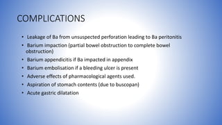 COMPLICATIONS
• Leakage of Ba from unsuspected perforation leading to Ba peritonitis
• Barium impaction (partial bowel obstruction to complete bowel
obstruction)
• Barium appendicitis if Ba impacted in appendix
• Barium embolisation if a bleeding ulcer is present
• Adverse effects of pharmacological agents used.
• Aspiration of stomach contents (due to buscopan)
• Acute gastric dilatation
 