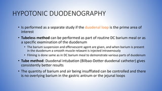 HYPOTONIC DUODENOGRAPHY
• Is performed as a separate study if the duodenal loop is the prime area of
interest
• Tubeless method can be performed as part of routine DC barium meal or as
a specific examination of the duodenum
• The barium suspension and effervescent agent are given, and when barium is present
in the duodenum a smooth muscle relaxant is injected intravenously
• Filming is done same as in DC barium meal to demonstrate various parts of duodenum
• Tube method: Duodenal intubation (Bilbao-Dotter duodenal catheter) gives
consistently better results
• The quantity of barium and air being insufflated can be controlled and there
is no overlying barium in the gastric antrum or the jejunal loops
 