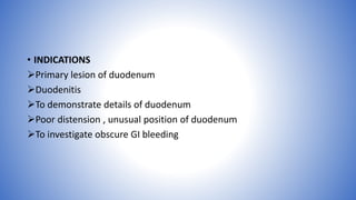 • INDICATIONS
Primary lesion of duodenum
Duodenitis
To demonstrate details of duodenum
Poor distension , unusual position of duodenum
To investigate obscure GI bleeding
 