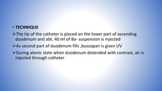 • TECHNIQUE
The tip of the catheter is placed on the lower part of ascending
duodenum and abt. 40 ml of Ba- suspension is injected
As second part of duodenum fills ,buscopan is given I/V
During atonic state when duodenum distended with contrast, air is
injected through catheter
 