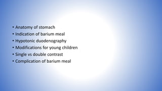 • Anatomy of stomach
• Indication of barium meal
• Hypotonic duodenography
• Modifications for young children
• Single vs double contrast
• Complication of barium meal
 