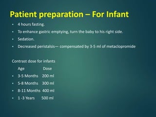 Patient preparation – For Infant
 4 hours fasting.
 To enhance gastric emptying, turn the baby to his right side.
 Sedation.
 Decreased peristalsis— compensated by 3-5 ml of metaclopromide
Contrast dose for infants
Age Dose
 3-5 Months 200 ml
 5-8 Months 300 ml
 8-11 Months 400 ml
 1 -3 Years 500 ml
 