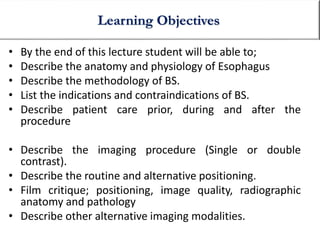 • By the end of this lecture student will be able to;
• Describe the anatomy and physiology of Esophagus
• Describe the methodology of BS.
• List the indications and contraindications of BS.
• Describe patient care prior, during and after the
procedure
• Describe the imaging procedure (Single or double
contrast).
• Describe the routine and alternative positioning.
• Film critique; positioning, image quality, radiographic
anatomy and pathology
• Describe other alternative imaging modalities.
Learning Objectives
 