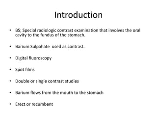 Introduction
• BS; Special radiologic contrast examination that involves the oral
cavity to the fundus of the stomach.
• Barium Sulpahate used as contrast.
• Digital fluoroscopy
• Spot films
• Double or single contrast studies
• Barium flows from the mouth to the stomach
• Erect or recumbent
 
