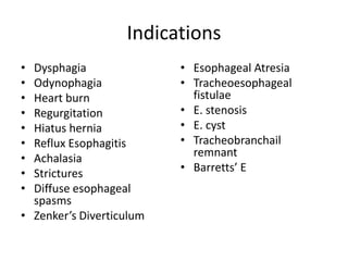 Indications
• Dysphagia
• Odynophagia
• Heart burn
• Regurgitation
• Hiatus hernia
• Reflux Esophagitis
• Achalasia
• Strictures
• Diffuse esophageal
spasms
• Zenker’s Diverticulum
• Esophageal Atresia
• Tracheoesophageal
fistulae
• E. stenosis
• E. cyst
• Tracheobranchail
remnant
• Barretts’ E
 