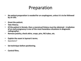 Preparation
• No patient preparation is needed for an esophagram, unless it is to be followed
by an UGI.
• Greet the patient.
• Take History.
• (If the patient is female, then a menstrual history must be obtained . Irradiation
of an early pregnancy is one of the most hazardous situations in diagnostic
radiography.)
• Remove jewelry, check attire, snaps, pins, NG tubes, etc.
• Explain the exam in layman’s terms.
• Questions?
• Set technique before positioning.
• Control films.
 