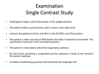 Examination
Single Contrast Study
• Esophagrams begin under fluoroscopy, in the upright position.
• The patient holds a cup of barium, with a straw, In the right hand.
• Instructs the patient to drink, and films in the AP, RPO, and LPO positions.
• The patient is often put into an RAO before the table is lowered to horizontal. The
examination continues in the recumbent position.
• The patient is instructed to take three large bolus swallows.
• On the fourth, breathing is suspended and the exposure is made at the moment
the patient swallows.
• A shallow trendelenburg position will help keep the esophagus full.
 