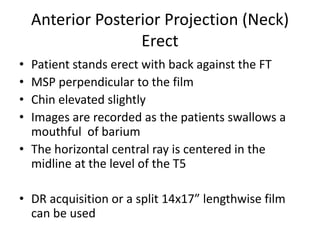 Anterior Posterior Projection (Neck)
Erect
• Patient stands erect with back against the FT
• MSP perpendicular to the film
• Chin elevated slightly
• Images are recorded as the patients swallows a
mouthful of barium
• The horizontal central ray is centered in the
midline at the level of the T5
• DR acquisition or a split 14x17” lengthwise film
can be used
 