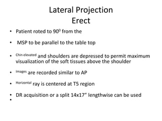 Lateral Projection
Erect
• Patient roted to 900 from the
• MSP to be parallel to the table top
• Chin elevated and shoulders are depressed to permit maximum
visualization of the soft tissues above the shoulder
• Images are recorded similar to AP
• Horizontal ray is centered at T5 region
• DR acquisition or a split 14x17” lengthwise can be used
•
 