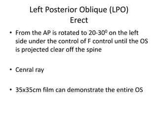 Left Posterior Oblique (LPO)
Erect
• From the AP is rotated to 20-300 on the left
side under the control of F control until the OS
is projected clear off the spine
• Cenral ray
• 35x35cm film can demonstrate the entire OS
 