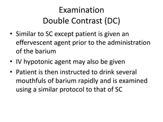 Examination
Double Contrast (DC)
• Similar to SC except patient is given an
effervescent agent prior to the administration
of the barium
• IV hypotonic agent may also be given
• Patient is then instructed to drink several
mouthfuls of barium rapidly and is examined
using a similar protocol to that of SC
 
