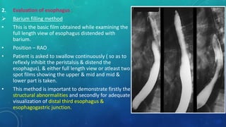 2. Evaluation of esophagus :
 Barium filling method
• This is the basic film obtained while examining the
full length view of esophagus distended with
barium.
• Position – RAO
• Patient is asked to swallow continuously ( so as to
reflexly inhibit the peristalsis & distend the
esophagus), & either full length view or atleast two
spot films showing the upper & mid and mid &
lower part is taken.
• This method is important to demonstrate firstly the
structural abnormalities and secondly for adequate
visualization of distal third esophagus &
esophagogastric junction.
 