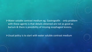 Water soluble contrast medium eg. Gastrografin - only problem
with these agents is that details obtained are not as good as
barium & there is possibility of missing esophageal lesions.
Usual policy is to start with water soluble contrast medium
 