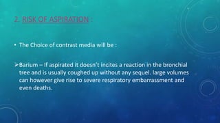 2. RISK OF ASPIRATION :
• The Choice of contrast media will be :
Barium – If aspirated it doesn’t incites a reaction in the bronchial
tree and is usually coughed up without any sequel. large volumes
can however give rise to severe respiratory embarrassment and
even deaths.
 