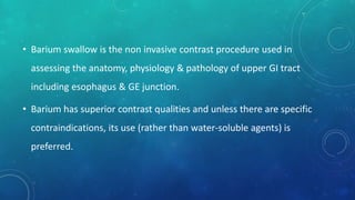 • Barium swallow is the non invasive contrast procedure used in
assessing the anatomy, physiology & pathology of upper GI tract
including esophagus & GE junction.
• Barium has superior contrast qualities and unless there are specific
contraindications, its use (rather than water-soluble agents) is
preferred.
 
