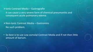 Ionic Contrast Media – Gastrografin
It can cause a very severe form of chemical pneumonitis and
consequent acute pulmonary edema.
Non-Ionic Contrast Media – Gastromiro
No such problem.
• So best is to use Low osmolal Contrast Media and if not then little
amount of barium.
 