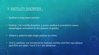 3. MOTILITY DISORDER :
• Swallow in lying down position
• Position : For motility disorders, a prone swallow is essential to assess
oesophageal contraction in the absence of gravity
• Patient is asked to take single swallow at a time.
• First 5 swallows are monitored to evaluate motility and then two oblique
spot films are taken- +ve if 2 or > are abnormal
 