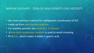 BARIUM SULPHATE - 250% OF HIGH DENSITY LOW VISCOSITY
• the most common material for radiographic visualisation of GIT.
• made up from pure barium sulphate.
• For stability particles are small (0.1 -3 micron)
• A non-ionic suspension medium is used to avoid clumping.
• Ph is 5.3 , which makes it stable in gastric acid.
 