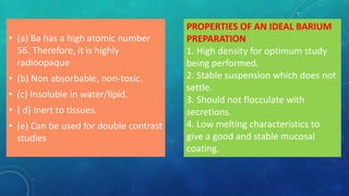 • (a) Ba has a high atomic number
56. Therefore, it is highly
radioopaque
• (b) Non absorbable, non-toxic.
• (c) Insoluble in water/lipid.
• ( d) Inert to tissues.
• (e) Can be used for double contrast
studies
PROPERTIES OF AN IDEAL BARIUM
PREPARATION
1. High density for optimum study
being performed.
2. Stable suspension which does not
settle.
3. Should not flocculate with
secretions.
4. Low melting characteristics to
give a good and stable mucosal
coating.
 