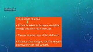Hiatus :
.
• Patient has to strain.
• Patient is asked to lie down, straighten
the legs and then raise them up.
• Manual compression of the abdomen.
• Patient stands upright, ask him to bend
downwards with legs straight.
 