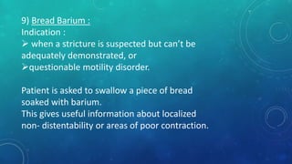9) Bread Barium :
Indication :
 when a stricture is suspected but can’t be
adequately demonstrated, or
questionable motility disorder.
Patient is asked to swallow a piece of bread
soaked with barium.
This gives useful information about localized
non- distentability or areas of poor contraction.
 