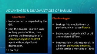 ADVANTAGES & DISADVANTAGES OF BARIUM
Advantages
• Not absorbed or degraded by the
GIT.
• coat the mucosa in a thin layer
for long period of time, thus
allowing the introduction of a
second or negative contrast
agent without significant
degradation.
• Low cost
Disadvantages-
 Leakage into mediastinum or
peritoneum can cause fibrosis.
 Subsequent abdominal CT or US
are rendered difficult.
 Intravasation – this may result in
a barium pulmonary embolus,
which carries a mortality of 80 %
 