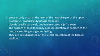 • Webs usually occur at the level of the hypopharynx or the upper
esophagus, producing dysphagia for solids.
Liquids usually pass well, but in many cases a 'jet' is seen.
The passage of solid food may produce irritation or damage to the
mucosa, resulting in a globus feeling.
They are best diagnosed on the lateral projection of the barium
swallow.
 