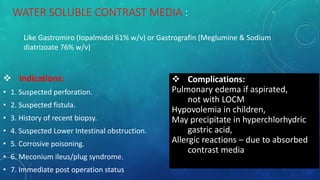 WATER SOLUBLE CONTRAST MEDIA :
 Indications:
• 1. Suspected perforation.
• 2. Suspected fistula.
• 3. History of recent biopsy.
• 4. Suspected Lower Intestinal obstruction.
• 5. Corrosive poisoning.
• 6. Meconium ileus/plug syndrome.
• 7. Immediate post operation status
 Complications:
Pulmonary edema if aspirated,
not with LOCM
Hypovolemia in children,
May precipitate in hyperchlorhydric
gastric acid,
Allergic reactions – due to absorbed
contrast media
Like Gastromiro (Iopalmidol 61% w/v) or Gastrografin (Meglumine & Sodium
diatrizoate 76% w/v)
 