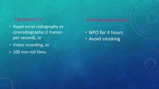 Equipment's
• Rapid serial radiography or
cineradiography (2 frames
per second), or
• Video recording, or
• 100 mm roll films.
Patient preparation
• NPO for 4 hours
• Avoid smoking
 