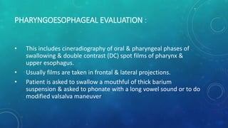 PHARYNGOESOPHAGEAL EVALUATION :
• This includes cineradiography of oral & pharyngeal phases of
swallowing & double contrast (DC) spot films of pharynx &
upper esophagus.
• Usually films are taken in frontal & lateral projections.
• Patient is asked to swallow a mouthful of thick barium
suspension & asked to phonate with a long vowel sound or to do
modified valsalva maneuver
 