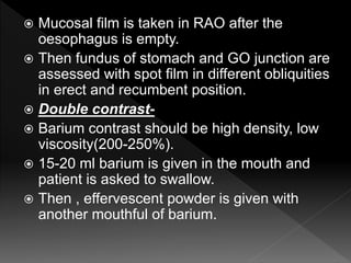  Mucosal film is taken in RAO after the
oesophagus is empty.
 Then fundus of stomach and GO junction are
assessed with spot film in different obliquities
in erect and recumbent position.
 Double contrast-
 Barium contrast should be high density, low
viscosity(200-250%).
 15-20 ml barium is given in the mouth and
patient is asked to swallow.
 Then , effervescent powder is given with
another mouthful of barium.
 