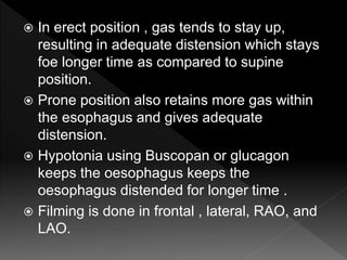  In erect position , gas tends to stay up,
resulting in adequate distension which stays
foe longer time as compared to supine
position.
 Prone position also retains more gas within
the esophagus and gives adequate
distension.
 Hypotonia using Buscopan or glucagon
keeps the oesophagus keeps the
oesophagus distended for longer time .
 Filming is done in frontal , lateral, RAO, and
LAO.
 