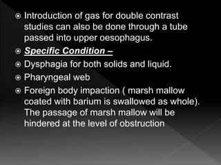  Introduction of gas for double contrast
studies can also be done through a tube
passed into upper oesophagus.
 Specific Condition –
 Dysphagia for both solids and liquid.
 Pharyngeal web
 Foreign body impaction ( marsh mallow
coated with barium is swallowed as whole).
The passage of marsh mallow will be
hindered at the level of obstruction
 