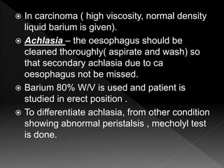  In carcinoma ( high viscosity, normal density
liquid barium is given).
 Achlasia – the oesophagus should be
cleaned thoroughly( aspirate and wash) so
that secondary achlasia due to ca
oesophagus not be missed.
 Barium 80% W/V is used and patient is
studied in erect position .
 To differentiate achlasia, from other condition
showing abnormal peristalsis , mecholyl test
is done.
 