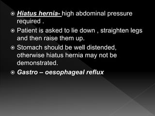  Hiatus hernia- high abdominal pressure
required .
 Patient is asked to lie down , straighten legs
and then raise them up.
 Stomach should be well distended,
otherwise hiatus hernia may not be
demonstrated.
 Gastro – oesophageal reflux
 