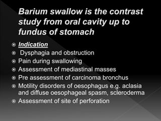  Indication
 Dysphagia and obstruction
 Pain during swallowing
 Assessment of mediastinal masses
 Pre assessment of carcinoma bronchus
 Motility disorders of oesophagus e.g. aclasia
and diffuse oesophageal spasm, scleroderma
 Assessment of site of perforation
 