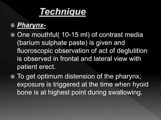  Pharynx-
 One mouthful( 10-15 ml) of contrast media
(barium sulphate paste) is given and
fluoroscopic observation of act of deglutition
is observed in frontal and lateral view with
patient erect.
 To get optimum distension of the pharynx,
exposure is triggered at the time when hyoid
bone is at highest point during swallowing.
 