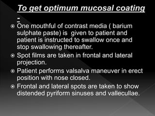  One mouthful of contrast media ( barium
sulphate paste) is given to patient and
patient is instructed to swallow once and
stop swallowing thereafter.
 Spot films are taken in frontal and lateral
projection.
 Patient performs valsalva maneuver in erect
position with nose closed.
 Frontal and lateral spots are taken to show
distended pyriform sinuses and vallecullae.
 