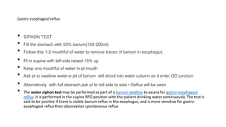Gastro esophageal reflux
• SIPHON TEST
• Fill the stomach with 50% barium(150-200ml)
• Follow this 1-2 mouthful of water to remove traces of barium in esophagus
• Pt in supine with left side raised 15% up
• Keep one mouthful of water in pt mouth
• Ask pt to swallow water-a jet of barium will shoot into water column as it enter GO junction
• Alternatively with full stomach,ask pt to roll side to side • Reflux will be seen
• The water siphon test may be performed as part of a barium swallow to assess for gastro-esophageal
reflux. It is performed in the supine RPO position with the patient drinking water continuously. The test is
said to be positive if there is visible barium reflux in the esophagus, and is more sensitive for gastro-
esophageal reflux than observation spontaneous reflux
 