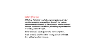 Mallory-Weiss tear
A Mallory-Weiss tear results from prolonged and forceful
vomiting, coughing or convulsions. Typically the mucous
membrane at the junction of the esophagus and the stomach
develops lacerations which bleed, evident by bright red blood
in vomitus, or bloody stools.
It may occur as a result of excessive alcohol ingestion.
This is an acute condition which usually resolves within 10
days without special treatment.
 