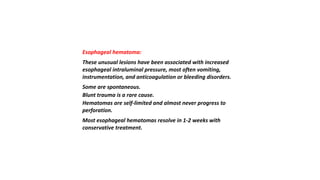 Esophageal hematoma:
These unusual lesions have been associated with increased
esophageal intraluminal pressure, most often vomiting,
instrumentation, and anticoagulation or bleeding disorders.
Some are spontaneous.
Blunt trauma is a rare cause.
Hematomas are self-limited and almost never progress to
perforation.
Most esophageal hematomas resolve in 1-2 weeks with
conservative treatment.
 