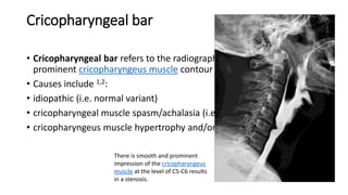 Cricopharyngeal bar
• Cricopharyngeal bar refers to the radiographic appearance of a
prominent cricopharyngeus muscle contour on barium swallow.
• Causes include 1,2:
• idiopathic (i.e. normal variant)
• cricopharyngeal muscle spasm/achalasia (i.e. failed relaxation)
• cricopharyngeus muscle hypertrophy and/or fibrosis
There is smooth and prominent
impression of the cricopharyngeus
muscle at the level of C5-C6 results
in a stenosis.
 