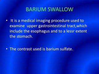 BARIUM SWALLOW It is a medical imaging procedure used to examine  upper gastrointestinal tract,which include the esophagus and to a lessr extent the stomach.The contrast used is barium sulfate.