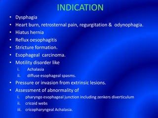 INDICATIONDysphagiaHeart burn, retrosternal pain, regurgitation &  odynophagia.Hiatus herniaReflux oesophagitisStricture formation.Esophageal  carcinoma.Motility disorder likeAchalasiadiffuse esophageal spasms.Pressure or invasion from extrinsic lesions.Assessment of abnormality of i.      pharyngo esophageal junction including zenkers diverticulumii.     cricoid webs iii.    cricopharyngeal Achalasia.