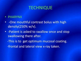 TECHNIQUEPHARYNX -One mouthful contrast bolus with high density(250% w/v).-Patient is asked to swallow once and stop swallowing there after.   -This is to  get optimum mucosal coating.   -frontal and lateral view x-ray taken.