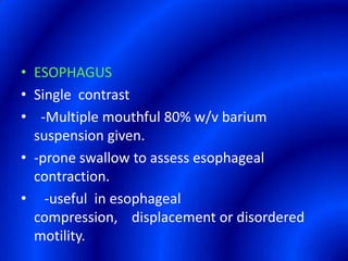 ESOPHAGUSSingle  contrast  -Multiple mouthful 80% w/v barium suspension given.-prone swallow to assess esophageal contraction.   -useful  in esophageal  compression,    displacement or disordered motility.