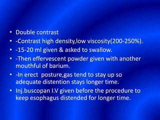 Double contrast-Contrast high density,low viscosity(200-250%).-15-20 ml given & asked to swallow.-Then effervescent powder given with another mouthful of barium.-In erect  posture,gas tend to stay up so  adequate distention stays longer time.Inj.buscopan I.V given before the procedure to keep esophagus distended for longer time.