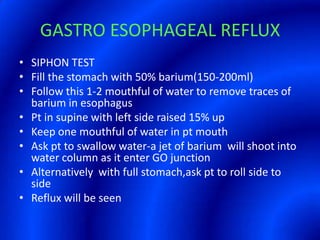GASTRO ESOPHAGEAL REFLUXSIPHON TESTFill the stomach with 50% barium(150-200ml)Follow this 1-2 mouthful of water to remove traces of barium in esophagusPt in supine with left side raised 15% upKeep one mouthful of water in pt mouthAsk pt to swallow water-a jet of barium  will shoot into water column as it enter GO junctionAlternatively  with full stomach,ask pt to roll side to sideReflux will be seen 